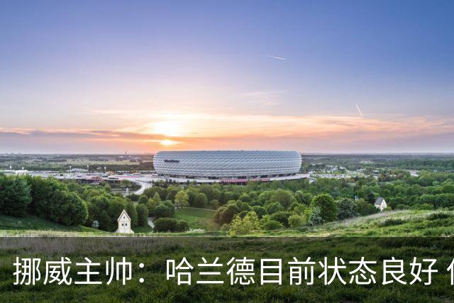 挪威主帅：哈兰德目前状态良好 他是世界上最好的射手